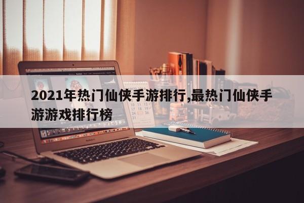 2021年热门仙侠手游排行,最热门仙侠手游游戏排行榜