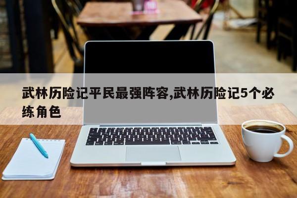 武林历险记平民最强阵容,武林历险记5个必练角色