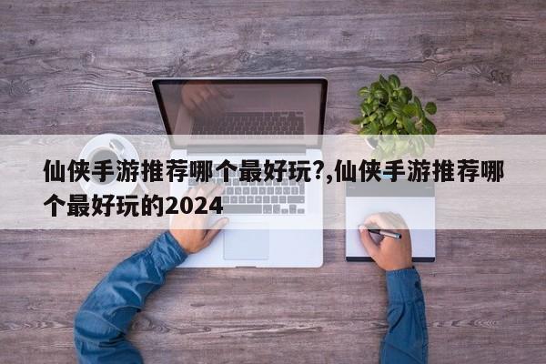 仙侠手游推荐哪个最好玩?,仙侠手游推荐哪个最好玩的2024