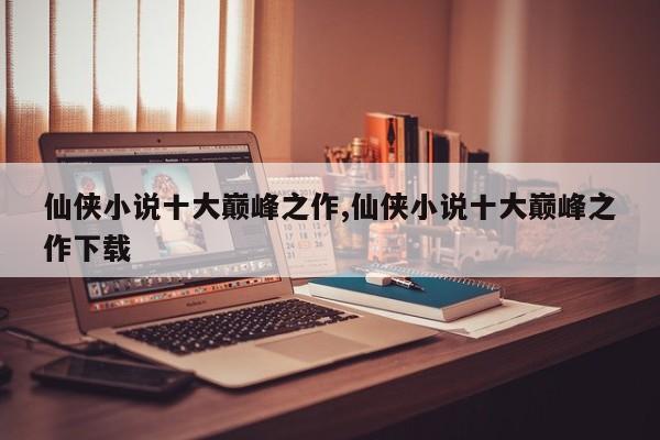 仙侠小说十大巅峰之作,仙侠小说十大巅峰之作下载