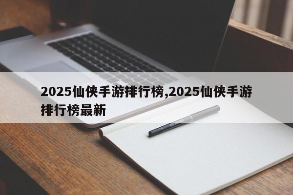 2025仙侠手游排行榜,2025仙侠手游排行榜最新
